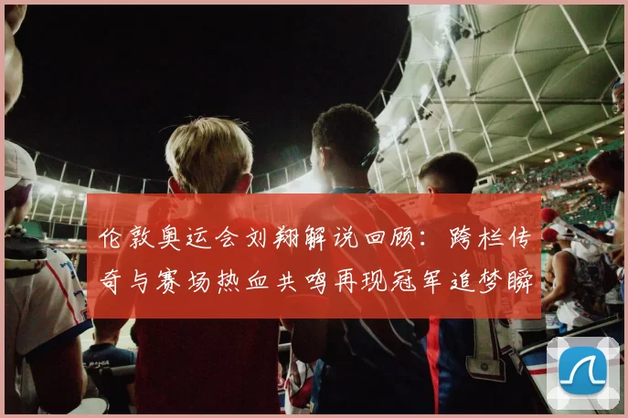 伦敦奥运会刘翔解说回顾：跨栏传奇与赛场热血共鸣再现冠军追梦瞬间
