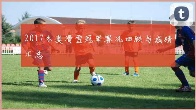 2017冬奥滑雪冠军赛况回顾与成绩汇总
