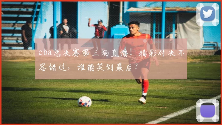 cba总决赛第三场直播！精彩对决不容错过，谁能笑到最后？