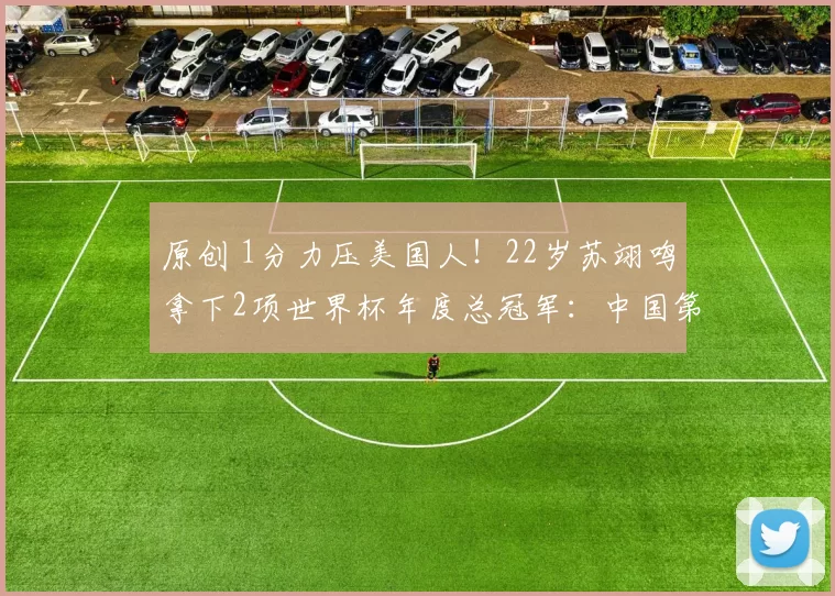 原创 1分力压美国人！22岁苏翊鸣拿下2项世界杯年度总冠军：中国第1人