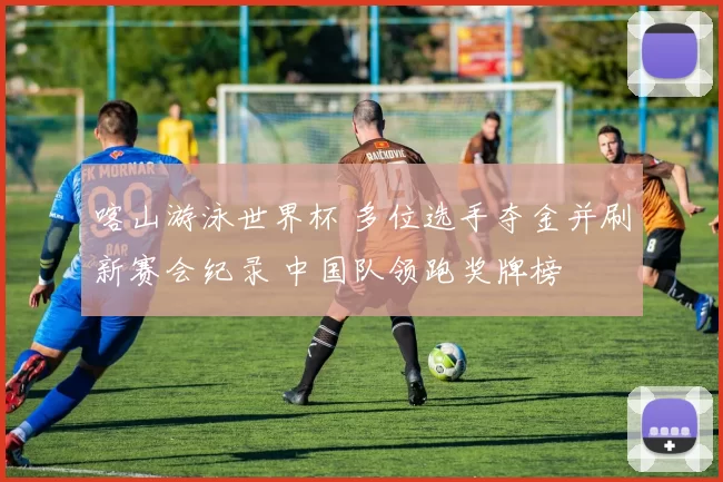 喀山游泳世界杯 多位选手夺金并刷新赛会纪录 中国队领跑奖牌榜