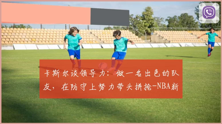卡斯尔谈领导力：做一名出色的队友，在防守上努力带头拼抢-NBA新闻