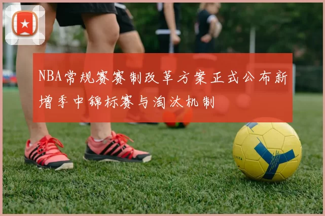 NBA常规赛赛制改革方案正式公布新增季中锦标赛与淘汰机制