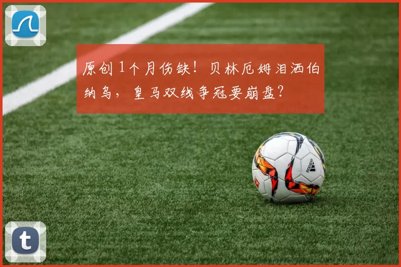 原创 1个月伤缺！贝林厄姆泪洒伯纳乌，皇马双线争冠要崩盘？