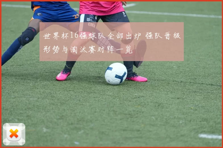 世界杯16强球队全部出炉 强队晋级形势与淘汰赛对阵一览
