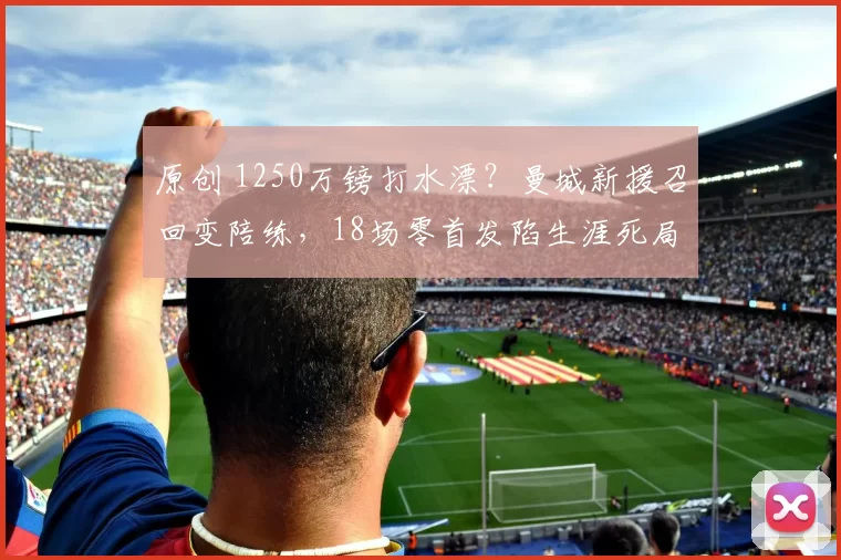 原创 1250万镑打水漂？曼城新援召回变陪练，18场零首发陷生涯死局？