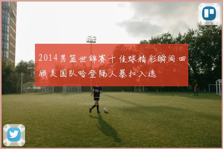 2014男篮世锦赛十佳球精彩瞬间回顾美国队哈登隔人暴扣入选