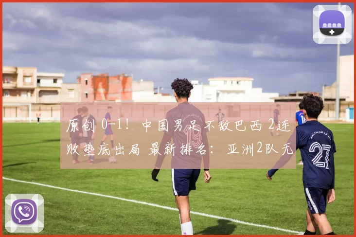 原创 0-1！中国男足不敌巴西 2连败垫底出局 最新排名：亚洲2队无缘冠军