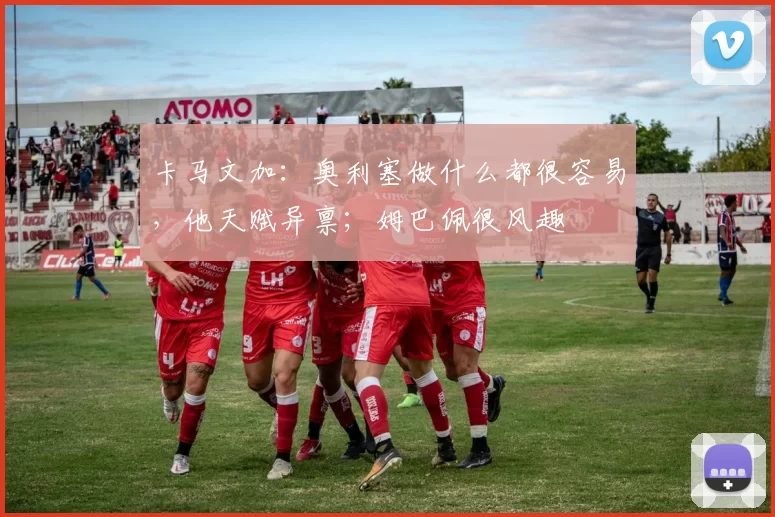卡马文加：奥利塞做什么都很容易，他天赋异禀；姆巴佩很风趣