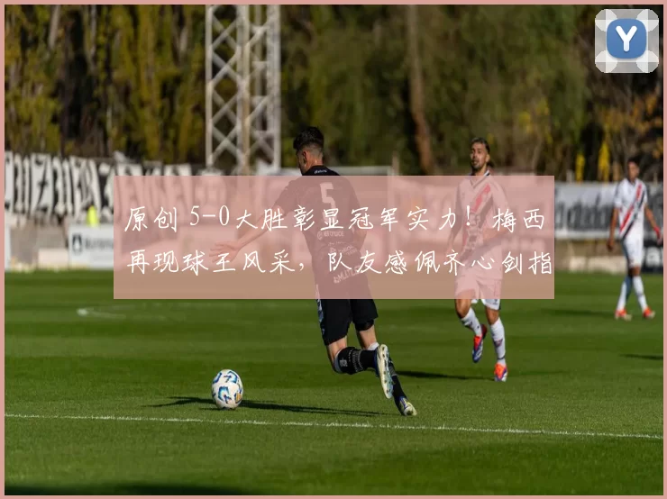 原创 5-0大胜彰显冠军实力！梅西再现球王风采，队友感佩齐心剑指世界杯