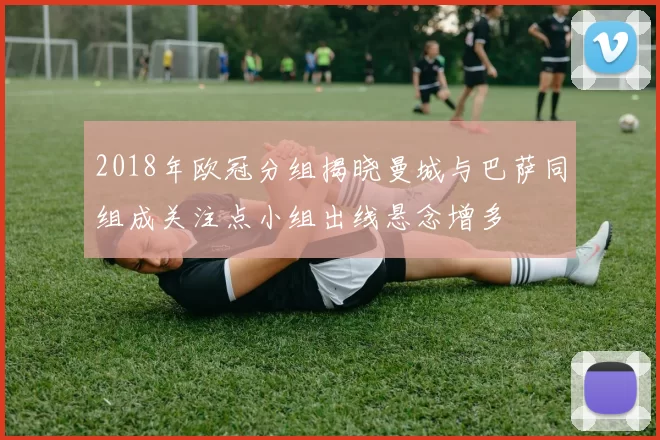 2018年欧冠分组揭晓曼城与巴萨同组成关注点小组出线悬念增多