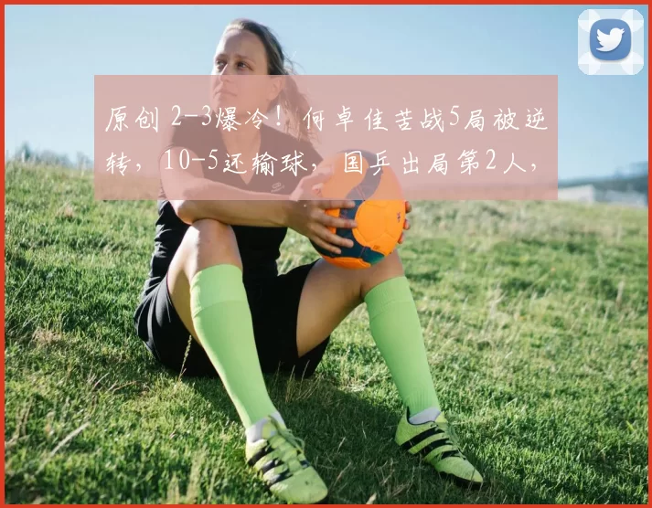 原创 2-3爆冷！何卓佳苦战5局被逆转，10-5还输球，国乒出局第2人，邱贻可都急了