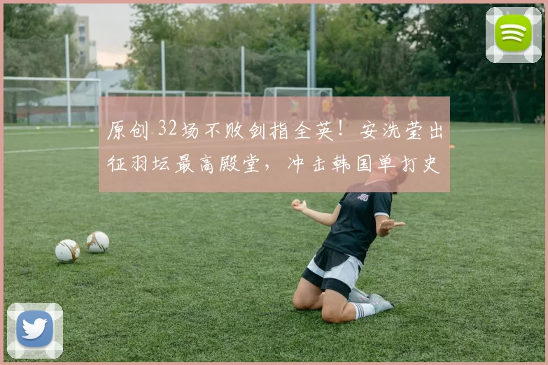 原创 32场不败剑指全英！安洗莹出征羽坛最高殿堂，冲击韩国单打史上首次两连冠