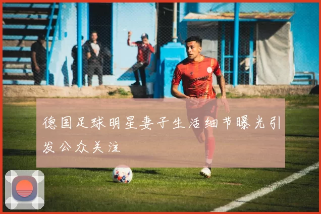 德国足球明星妻子生活细节曝光引发公众关注