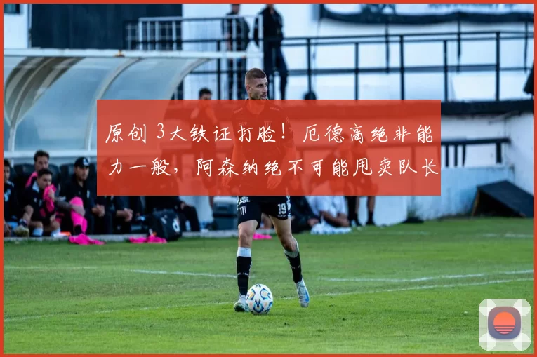 原创 3大铁证打脸！厄德高绝非能力一般，阿森纳绝不可能甩卖队长