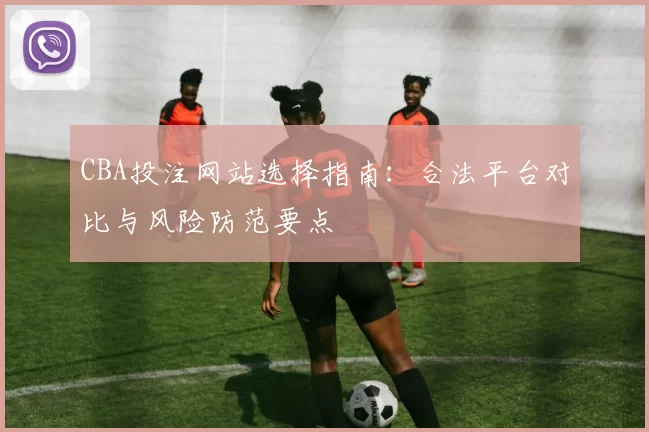 CBA投注网站选择指南：合法平台对比与风险防范要点