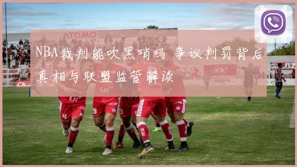 NBA裁判能吹黑哨吗 争议判罚背后真相与联盟监管解读