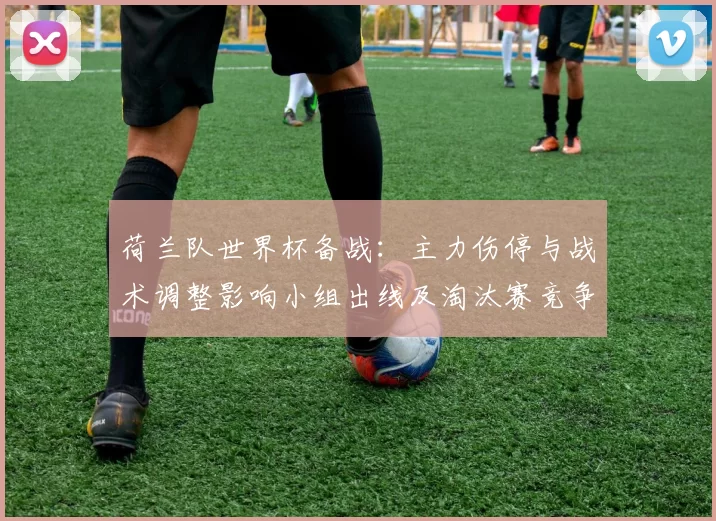 荷兰队世界杯备战：主力伤停与战术调整影响小组出线及淘汰赛竞争态势