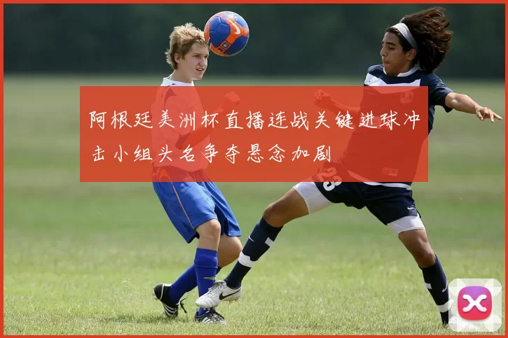 阿根廷美洲杯直播连战关键进球冲击小组头名争夺悬念加剧