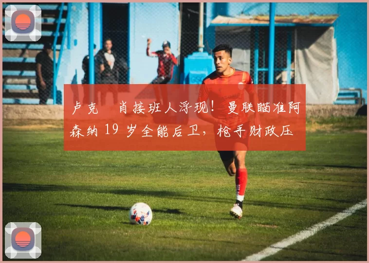 卢克・肖接班人浮现！曼联瞄准阿森纳 19 岁全能后卫，枪手财政压力或促成转会_斯凯利_欧冠_莱比锡红牛