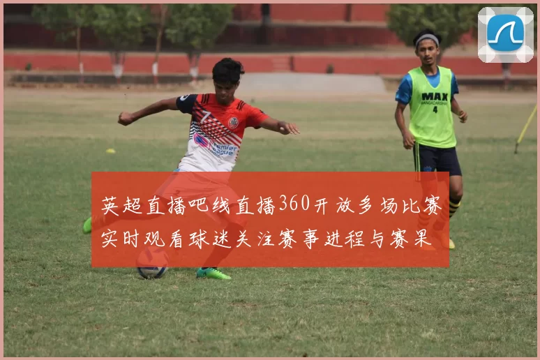 英超直播吧线直播360开放多场比赛实时观看球迷关注赛事进程与赛果更新