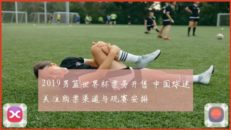 2019男篮世界杯票务开售 中国球迷关注购票渠道与观赛安排