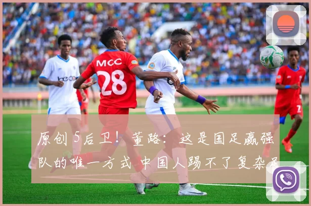 原创 5后卫！董路：这是国足赢强队的唯一方式 中国人踢不了复杂足球