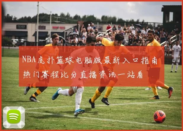 NBA虎扑篮球电脑版最新入口指南 热门赛程比分直播资讯一站看